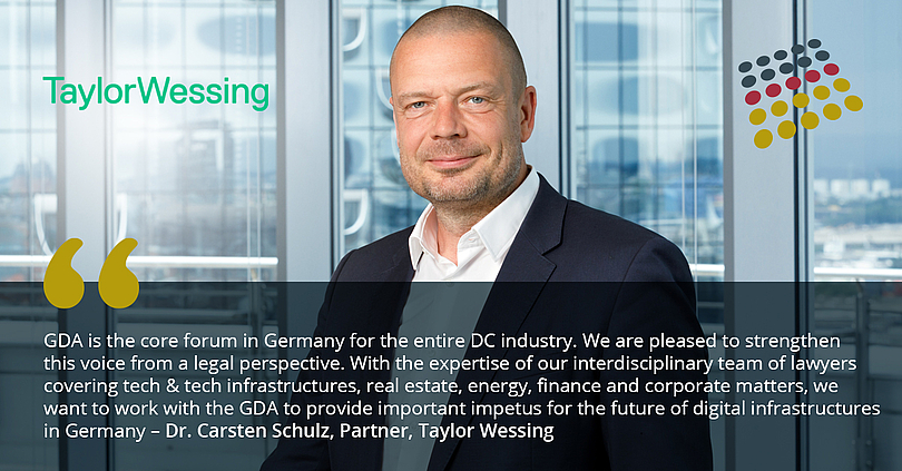 Taylor Wessing joins GDA. “The GDA is the core forum in Germany for the entire DC industry. We are pleased to strengthen this voice from a legal perspective. With the expertise of our interdisciplinary team of lawyers covering tech & tech infrastructures, real estate, energy, finance and corporate matters, we want to work with the GDA to provide important impetus for the future of digital infrastructures in Germany", says Dr. Carsten Schulz, partner at Taylor Wessing.
