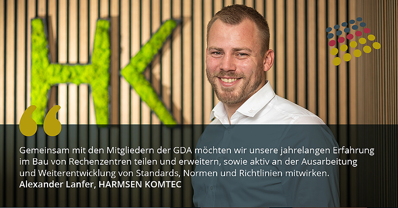 Harmsen Komtec schließt sich GDA an. „Gemeinsam mit den Mitgliedern der GDA möchten wir unsere jahrelange Erfahrung im Bau von Rechenzentren teilen und erweitern, sowie aktiv an der Ausarbeitung und Weiterentwicklung von Standards, Normen und Richtlinien mitwirken“, sagt Alexander Lanfer, Betriebsleiter von HARMSEN KOMTEC.